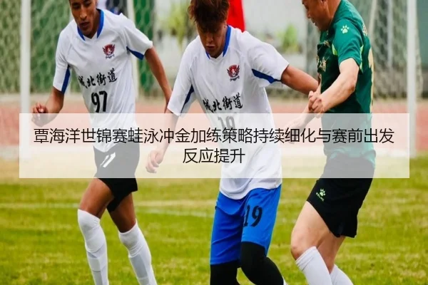 覃海洋世锦赛蛙泳冲金加练策略持续细化与赛前出发反应提升