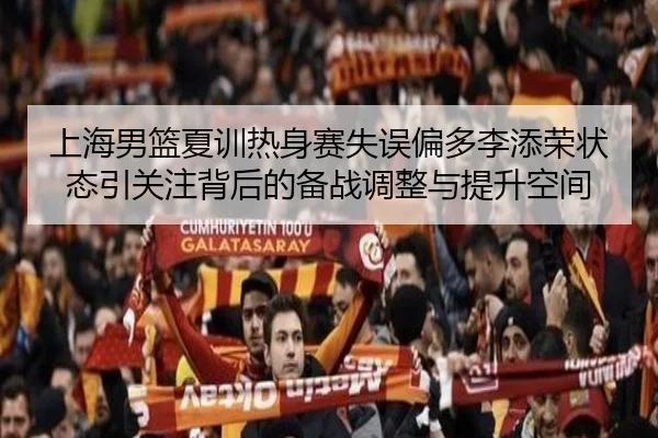 上海男篮夏训热身赛失误偏多李添荣状态引关注背后的备战调整与提升空间
