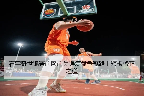石宇奇世锦赛前网前失误复盘争冠路上短板修正之道